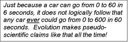 Text Box: Just because a car can go from 0 to 60 in 6 seconds, it does not logically follow that any car ever could go from 0 to 600 in 60 seconds.  Evolution makes pseudo-scientific claims like that all the time!